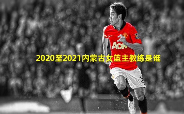 2020至2021内蒙古女篮主教练是谁