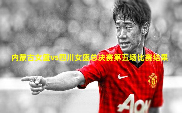 内蒙古女篮vs四川女篮总决赛第五场比赛结果