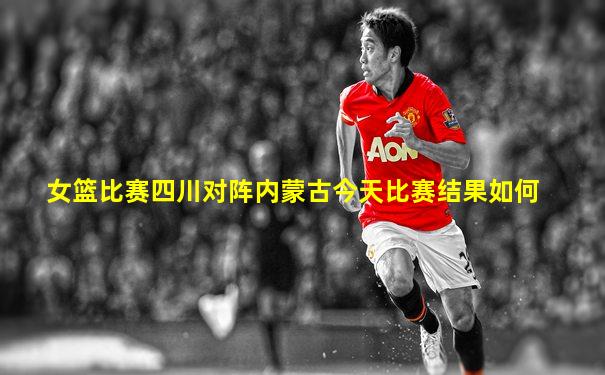 女篮比赛四川对阵内蒙古今天比赛结果如何